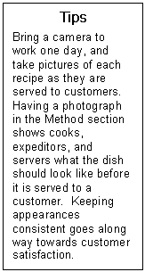 Text Box: Tips  Bring a camera to work one day, and take pictures of each recipe as they are served to customers.  Having a photograph in the Method section shows cooks, expeditors, and servers what the dish should look like before it is served to a customer.  Keeping appearances consistent goes along way towards customer satisfaction.  