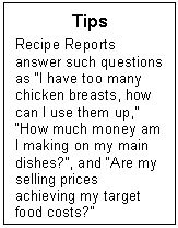 Text Box: Tips
Recipe Reports answer such questions as I have too many chicken breasts, how can I use them up, How much money am I making on my main dishes?, and Are my selling prices achieving my target food costs?
