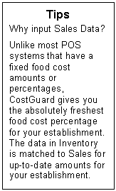 Text Box: Tips  Why input Sales Data?    Unlike most POS systems that have a fixed food cost amounts or percentages, CostGuard gives you the absolutely freshest food cost percentage for your establishment.  The data in Inventory is matched to Sales for up-to-date amounts for your establishment.  