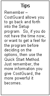 Text Box: Tips  Remember  CostGuard allows you to go back and forth into the Setup program.  So, if you do not have the time now, or want to get a feel for the program before deciding on the options, then use the Quick Start Method.  Just remember, the more information you give CostGuard, the more powerful it becomes.  