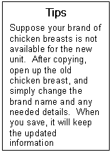 Text Box: Tips  Suppose your brand of chicken breasts is not available for the new unit.  After copying, open up the old chicken breast, and simply change the brand name and any needed details.  When you save, it will keep the updated information  