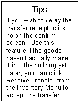 Text Box: Tips  If you wish to delay the transfer receipt, click no on the confirm screen.  Use this feature if the goods havent actually made it into the building yet.  Later, you can click Receive Transfer from the Inventory Menu to accept the transfer.  