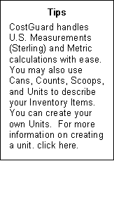 Text Box: Tips  CostGuard handles U.S. Measurements (Sterling) and Metric calculations with ease.  You may also use Cans, Counts, Scoops, and Units to describe your Inventory Items.  You can create your own Units.  For more information on creating a unit, click here.  Send to overview  need to know 13 creating ingredient units  