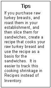 Text Box: Tips  If you purchase raw turkey breasts, and roast them in your establishment, and then slice them for sandwiches, create a recipe that cooks your raw turkey breast and use the recipe as a basis for the sandwiches.  It is easier to track this cooking shrinkage in Recipes instead of Inventory.   