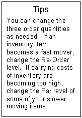 Text Box: Tips  You can change the three order quantities as needed.  If an inventory item becomes a fast mover, change the Re-Order level.  If carrying costs of Inventory are becoming too high, change the Par level of some of your slower moving items.    
