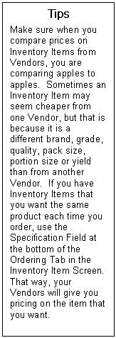 Text Box: Tips  Make sure when you compare prices on Inventory Items from Vendors, you are comparing apples to apples.  Sometimes an Inventory Item may seem cheaper from one Vendor, but that is because it is a different brand, grade, quality, pack size, portion size or yield than from another Vendor.  If you have Inventory Items that you want the same product each time you order, use the Specification Field at the bottom of the Ordering Tab in the Inventory Item Screen.  That way, your Vendors will give you pricing on the item that you want.  