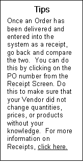 Text Box: Tips  Once an Order has been delivered and entered into the system as a receipt, go back and compare the two.  You can do this by clicking on the PO number from the Receipt Screen. Do this to make sure that your Vendor did not change quantities, prices, or products without your knowledge.  For more information on Receipts, click here.  Send to main line box 6 receipts.  