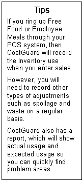 Text Box: Tips  If you ring up Free Food or Employee Meals through your POS system, then CostGuard will record the Inventory use when you enter sales.    However, you will need to record other types of adjustments such as spoilage and waste on a regular basis.   CostGuard also has a report, which will show actual usage and expected usage so you can quickly find problem areas.  