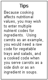 Text Box: Tips  Because cooking affects nutritional values, you may wish to enter multiple nutrient codes for ingredients.  Using carrots as an example, you would need a raw code for vegetable trays and salads, and a cooked code when you serve carrots as a side dish or as an ingredient in soups.  