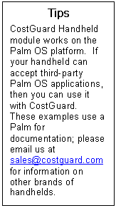Text Box: Tips  CostGuard Handheld module works on the Palm OS platform.  If your handheld can accept third-party Palm OS applications, then you can use it with CostGuard.  These examples use a Palm for documentation; please email us at sales@costguard.com for information on other brands of handhelds.      