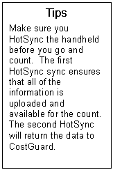 Text Box: Tips  Make sure you HotSync the handheld before you go and count.  The first HotSync sync ensures that all of the information is uploaded and available for the count. The second HotSync will return the data to CostGuard.  