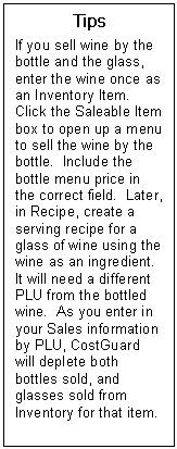 Text Box: Tips  If you sell wine by the bottle and the glass, enter the wine once as an Inventory Item.  Click the Saleable Item box to open up a menu to sell the wine by the bottle.  Include the bottle menu price in the correct field.  Later, in Recipe, create a serving recipe for a glass of wine using the wine as an ingredient.  It will need a different PLU from the bottled wine.  As you enter in your Sales information by PLU, CostGuard will deplete both bottles sold, and glasses sold from Inventory for that item.  