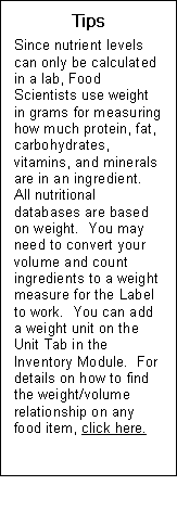 Text Box: Tips  Since nutrient levels can only be calculated in a lab, Food Scientists use weight in grams for measuring how much protein, fat, carbohydrates, vitamins, and minerals are in an ingredient.  All nutritional databases are based on weight.  You may need to convert your volume and count ingredients to a weight measure for the Label to work.  You can add a weight unit on the Unit Tab in the Inventory Module.  For details on how to find the weight/volume relationship on any food item, click here.  Send to inv module sidebar 5 weight measure relationships   