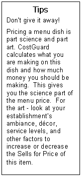 Text Box: Tips  Dont give it away!  Pricing a menu dish is part science and part art. CostGuard calculates what you are making on this dish and how much money you should be making.  This gives you the science part of the menu price.  For the art - look at your establishments ambiance, dcor, service levels, and other factors to increase or decrease the Sells for Price of this item.  