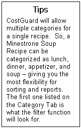 Text Box: Tips  CostGuard will allow multiple categories for a single recipe.  So, a Minestrone Soup Recipe can be categorized as lunch, dinner, appetizer, and soup  giving you the most flexibility for sorting and reports.  The first one listed on the Category Tab is what the filter function will look for.  