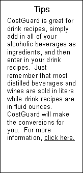 Text Box: Tips  CostGuard is great for drink recipes, simply add in all of your alcoholic beverages as ingredients, and then enter in your drink recipes.  Just remember that most distilled beverages and wines are sold in liters while drink recipes are in fluid ounces.  CostGuard will make the conversions for you.  For more information, click here.  Send to recipe sidebar 14  changing recipe units.