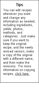 Text Box: Tips  You can edit recipes whenever you want and change any information as needed, including ingredients, yields, photos, methods, and categories.  Just make sure if you want to keep the original recipe, and the newly revised version, make a copy of the original with a different name, and then make the revisions.  For more information on copying recipes, click here.  Send to recipe module sidebar 9 copying recipes.   