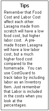 Text Box: Tips  Remember that Food Cost and Labor Cost affect each other. Lasagna made from scratch will have a low food cost, but higher labor cost.  A pre-made frozen Lasagna will have a low labor cost, but a much higher food cost compared to the homemade.  You can use CostGuard to track labor by including labor as an Inventory Item. Just remember that Labor is included in the costs when you look at the percentages.   