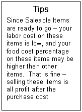 Text Box: Tips  Since Saleable Items are ready to go  your labor cost on these items is low, and your food cost percentage on these items may be higher then other items.  That is fine  selling these items is all profit after the purchase cost.    