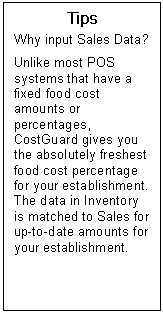 Text Box: Tips  Why input Sales Data?    Unlike most POS systems that have a fixed food cost amounts or percentages, CostGuard gives you the absolutely freshest food cost percentage for your establishment.  The data in Inventory is matched to Sales for up-to-date amounts for your establishment.  