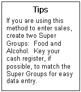 Text Box: Tips  If you are using this method to enter sales,  create two Super Groups:  Food and Alcohol.  Key your cash register, if possible, to match the Super Groups for easy data entry.  