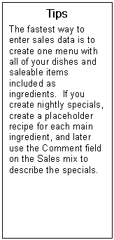 Text Box: Tips  The fastest way to enter sales data is to create one menu with all of your dishes and saleable items included as ingredients.  If you create nightly specials, create a placeholder recipe for each main ingredient, and later use the Comment field on the Sales mix to describe the specials.  