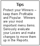 Text Box: Tips  Protect your Winners  keep them Profitable and Popular.  Winners are your most important menu items. Seriously evaluate your Losers and make changes to move them up in the Reports.    