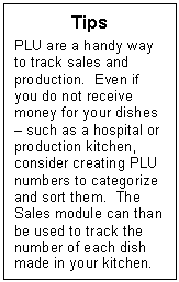 Text Box: Tips
PLU are a handy way to track sales and production.  Even if you do not receive money for your dishes  such as a hospital or production kitchen, consider creating PLU numbers to categorize and sort them.  The Sales module can than be used to track the number of each dish made in your kitchen. 
